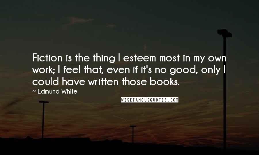 Edmund White Quotes: Fiction is the thing I esteem most in my own work; I feel that, even if it's no good, only I could have written those books.