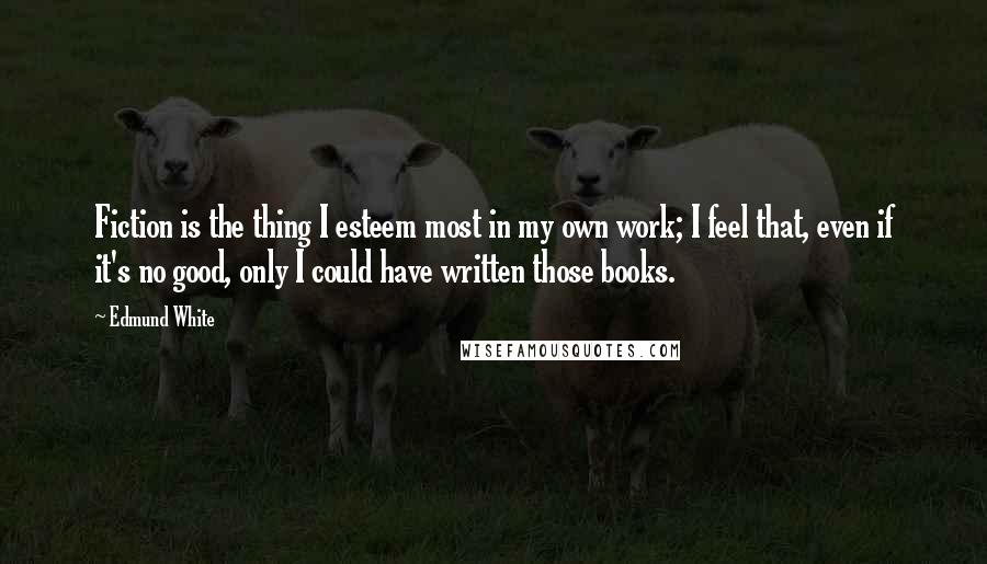 Edmund White Quotes: Fiction is the thing I esteem most in my own work; I feel that, even if it's no good, only I could have written those books.