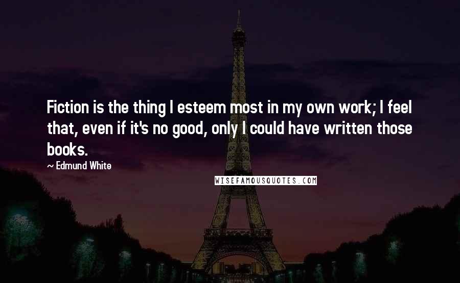 Edmund White Quotes: Fiction is the thing I esteem most in my own work; I feel that, even if it's no good, only I could have written those books.