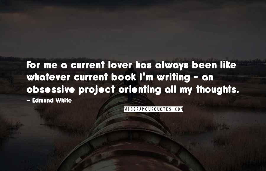 Edmund White Quotes: For me a current lover has always been like whatever current book I'm writing - an obsessive project orienting all my thoughts.