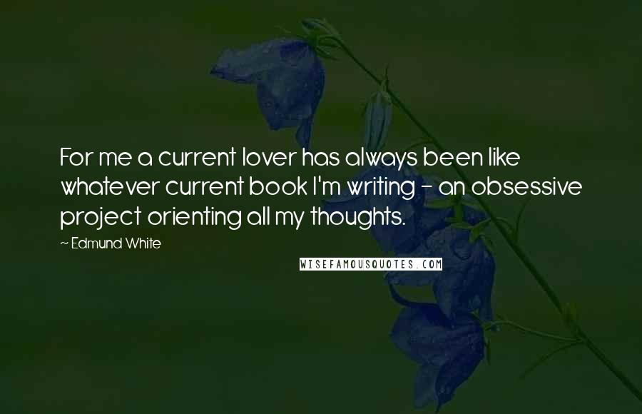 Edmund White Quotes: For me a current lover has always been like whatever current book I'm writing - an obsessive project orienting all my thoughts.