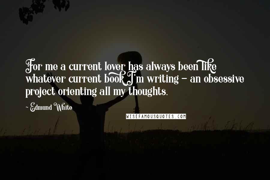 Edmund White Quotes: For me a current lover has always been like whatever current book I'm writing - an obsessive project orienting all my thoughts.