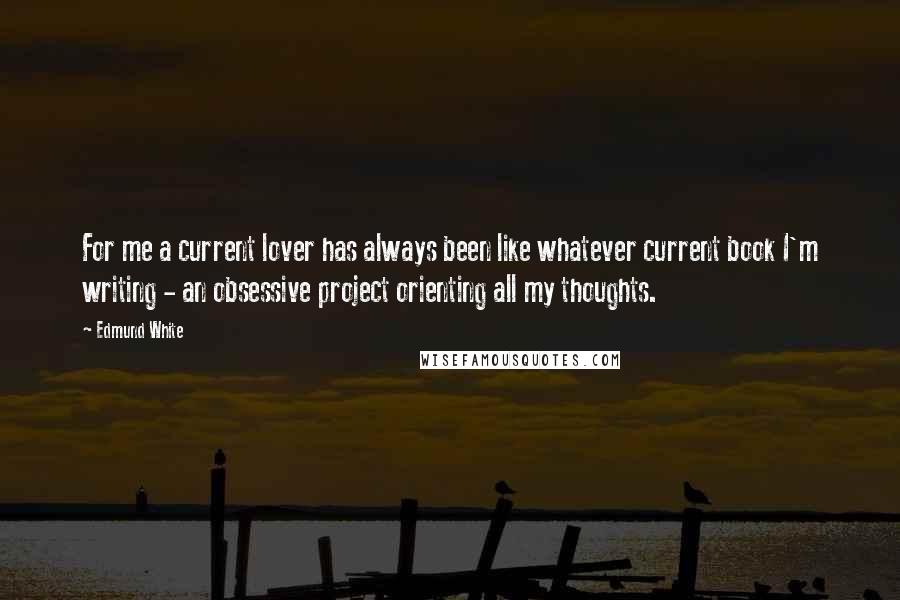 Edmund White Quotes: For me a current lover has always been like whatever current book I'm writing - an obsessive project orienting all my thoughts.