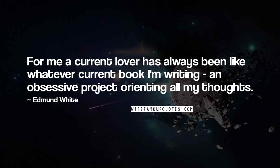 Edmund White Quotes: For me a current lover has always been like whatever current book I'm writing - an obsessive project orienting all my thoughts.