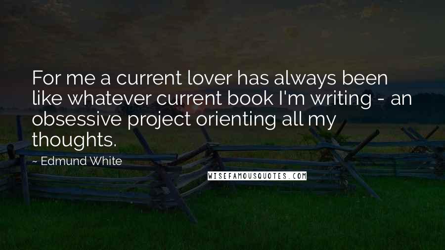 Edmund White Quotes: For me a current lover has always been like whatever current book I'm writing - an obsessive project orienting all my thoughts.
