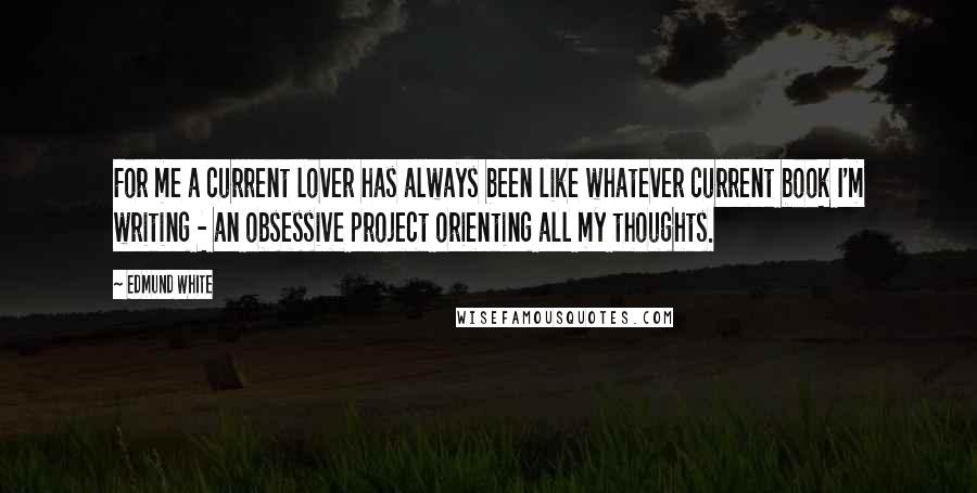 Edmund White Quotes: For me a current lover has always been like whatever current book I'm writing - an obsessive project orienting all my thoughts.