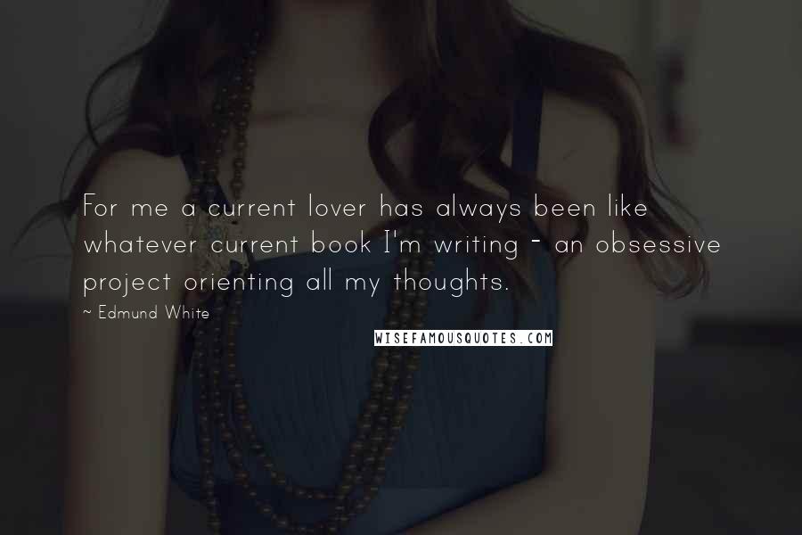 Edmund White Quotes: For me a current lover has always been like whatever current book I'm writing - an obsessive project orienting all my thoughts.