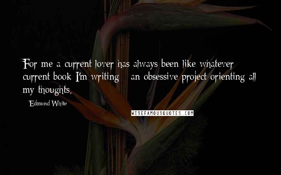 Edmund White Quotes: For me a current lover has always been like whatever current book I'm writing - an obsessive project orienting all my thoughts.
