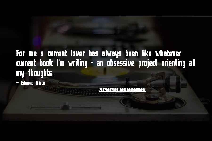Edmund White Quotes: For me a current lover has always been like whatever current book I'm writing - an obsessive project orienting all my thoughts.