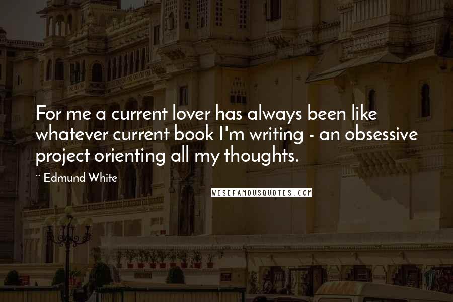 Edmund White Quotes: For me a current lover has always been like whatever current book I'm writing - an obsessive project orienting all my thoughts.