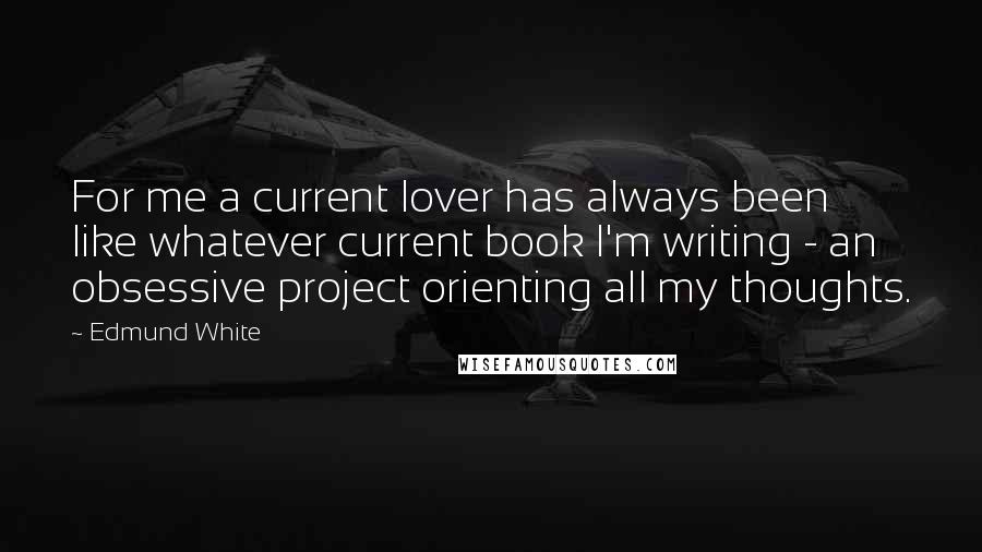 Edmund White Quotes: For me a current lover has always been like whatever current book I'm writing - an obsessive project orienting all my thoughts.