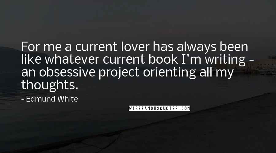 Edmund White Quotes: For me a current lover has always been like whatever current book I'm writing - an obsessive project orienting all my thoughts.