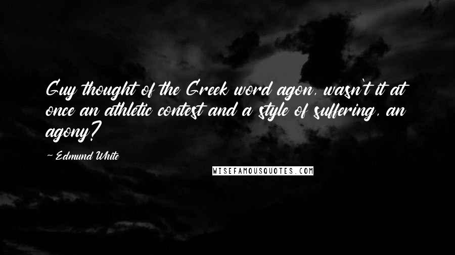 Edmund White Quotes: Guy thought of the Greek word agon, wasn't it at once an athletic contest and a style of suffering, an agony?