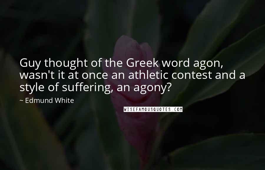 Edmund White Quotes: Guy thought of the Greek word agon, wasn't it at once an athletic contest and a style of suffering, an agony?