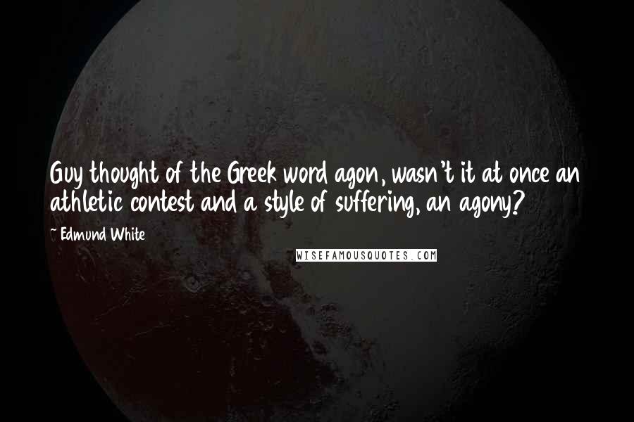 Edmund White Quotes: Guy thought of the Greek word agon, wasn't it at once an athletic contest and a style of suffering, an agony?