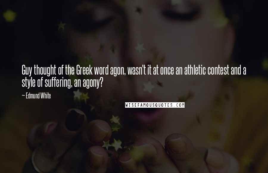 Edmund White Quotes: Guy thought of the Greek word agon, wasn't it at once an athletic contest and a style of suffering, an agony?