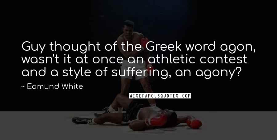 Edmund White Quotes: Guy thought of the Greek word agon, wasn't it at once an athletic contest and a style of suffering, an agony?