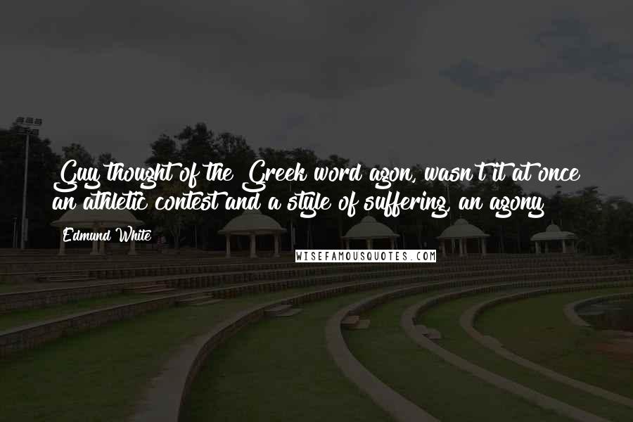 Edmund White Quotes: Guy thought of the Greek word agon, wasn't it at once an athletic contest and a style of suffering, an agony?