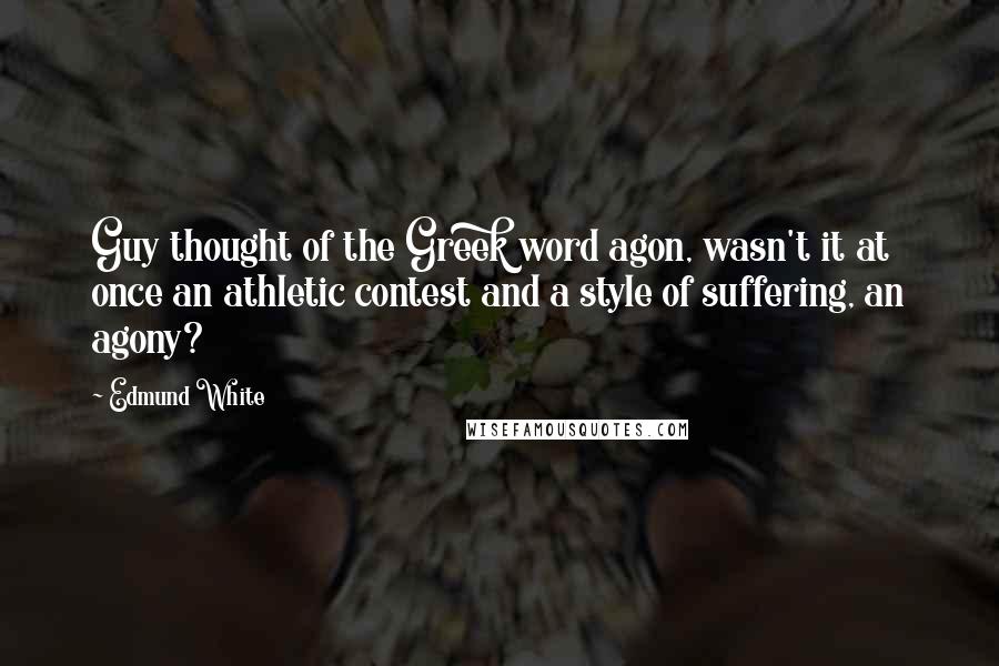 Edmund White Quotes: Guy thought of the Greek word agon, wasn't it at once an athletic contest and a style of suffering, an agony?