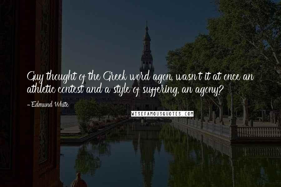 Edmund White Quotes: Guy thought of the Greek word agon, wasn't it at once an athletic contest and a style of suffering, an agony?