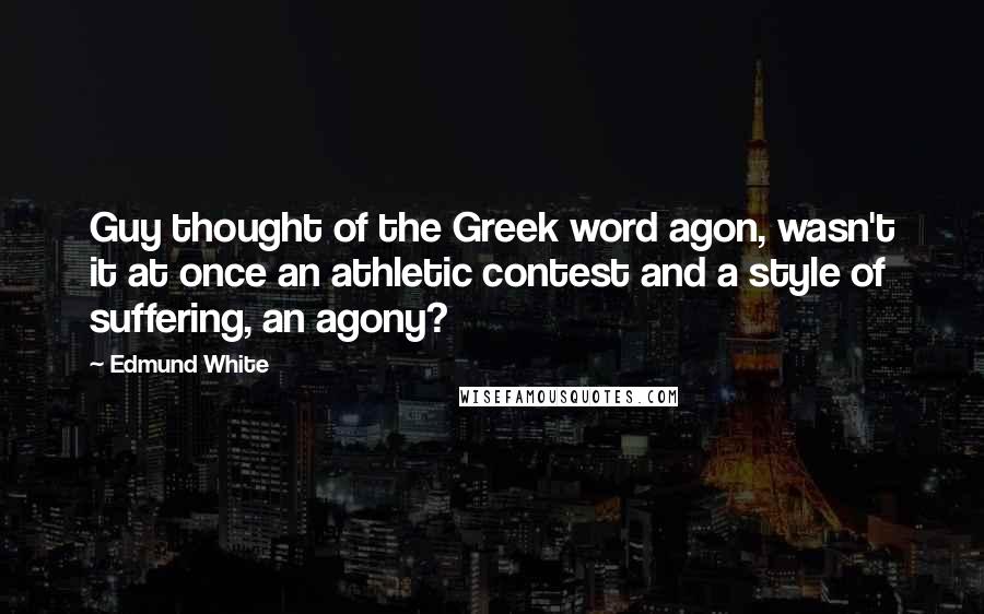 Edmund White Quotes: Guy thought of the Greek word agon, wasn't it at once an athletic contest and a style of suffering, an agony?