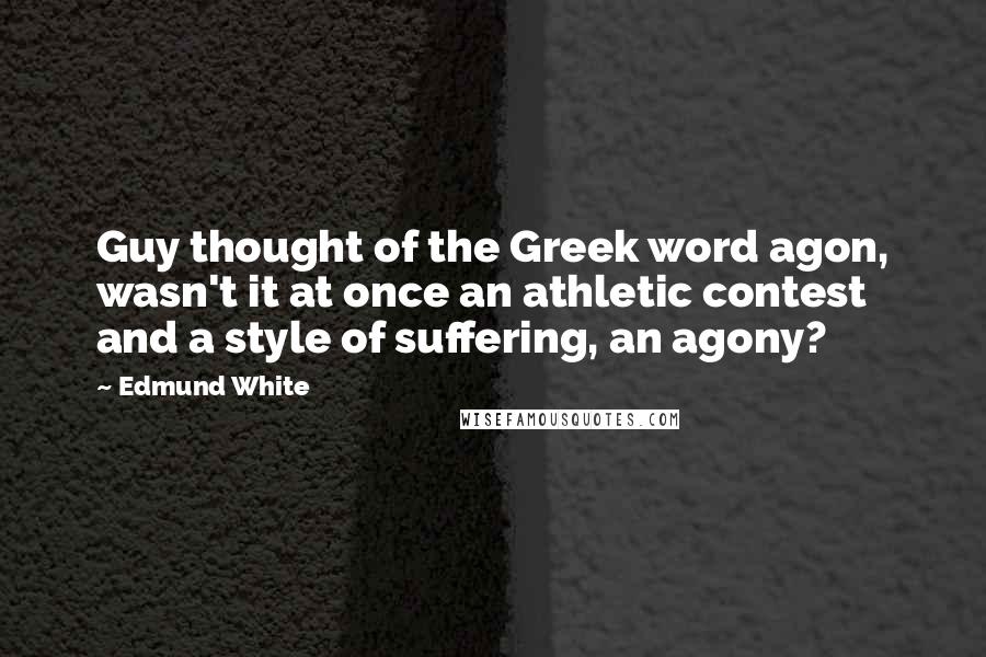 Edmund White Quotes: Guy thought of the Greek word agon, wasn't it at once an athletic contest and a style of suffering, an agony?