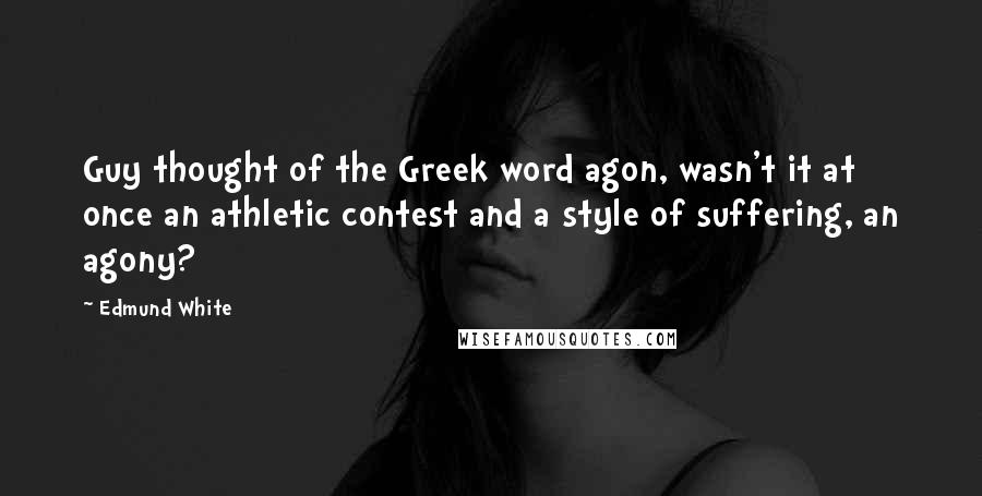 Edmund White Quotes: Guy thought of the Greek word agon, wasn't it at once an athletic contest and a style of suffering, an agony?