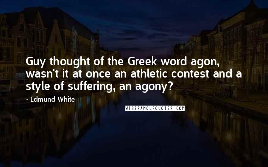 Edmund White Quotes: Guy thought of the Greek word agon, wasn't it at once an athletic contest and a style of suffering, an agony?