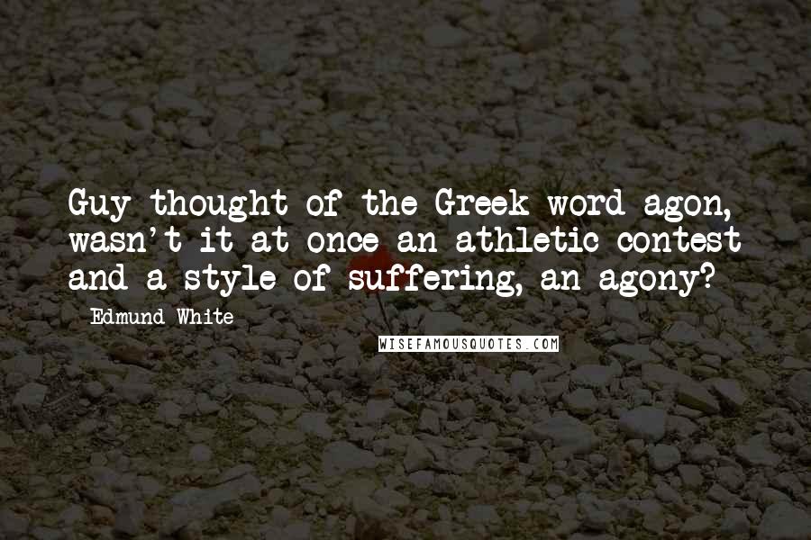 Edmund White Quotes: Guy thought of the Greek word agon, wasn't it at once an athletic contest and a style of suffering, an agony?