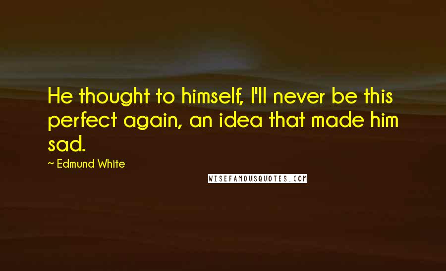 Edmund White Quotes: He thought to himself, I'll never be this perfect again, an idea that made him sad.