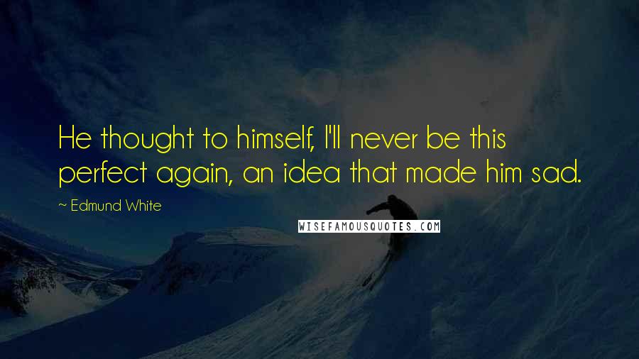 Edmund White Quotes: He thought to himself, I'll never be this perfect again, an idea that made him sad.