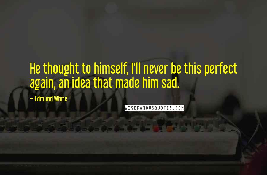 Edmund White Quotes: He thought to himself, I'll never be this perfect again, an idea that made him sad.