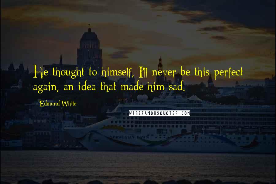 Edmund White Quotes: He thought to himself, I'll never be this perfect again, an idea that made him sad.