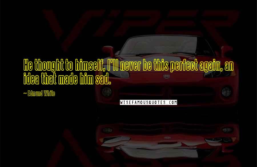 Edmund White Quotes: He thought to himself, I'll never be this perfect again, an idea that made him sad.