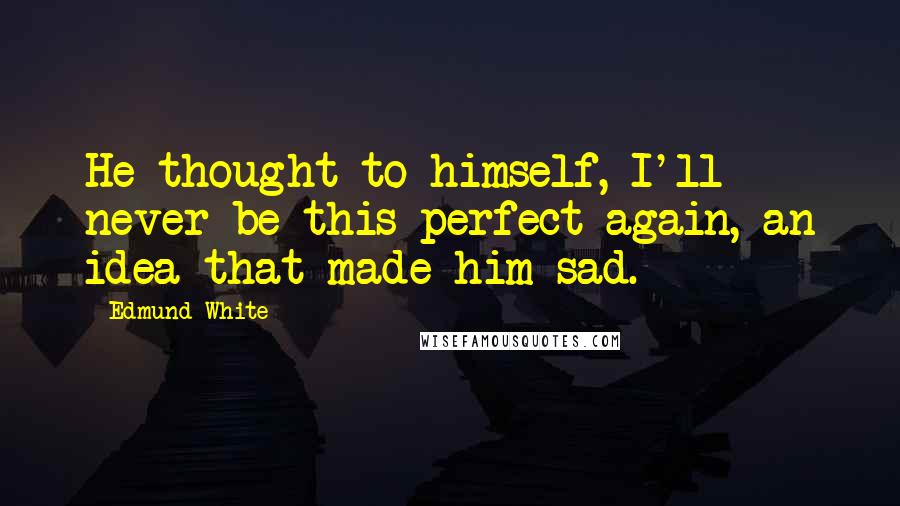 Edmund White Quotes: He thought to himself, I'll never be this perfect again, an idea that made him sad.