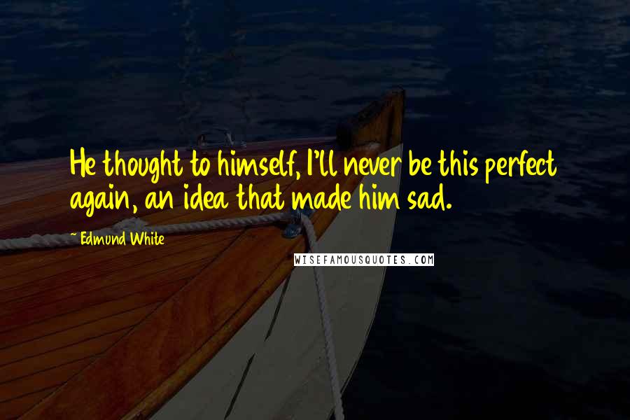 Edmund White Quotes: He thought to himself, I'll never be this perfect again, an idea that made him sad.