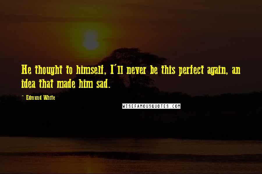 Edmund White Quotes: He thought to himself, I'll never be this perfect again, an idea that made him sad.