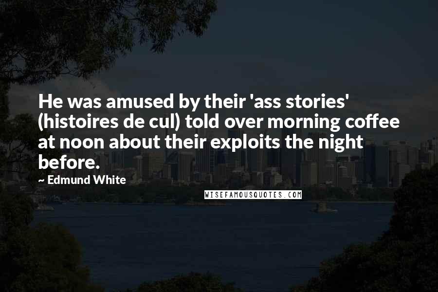 Edmund White Quotes: He was amused by their 'ass stories' (histoires de cul) told over morning coffee at noon about their exploits the night before.