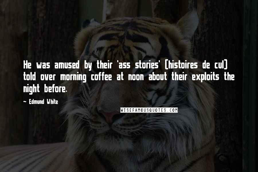 Edmund White Quotes: He was amused by their 'ass stories' (histoires de cul) told over morning coffee at noon about their exploits the night before.