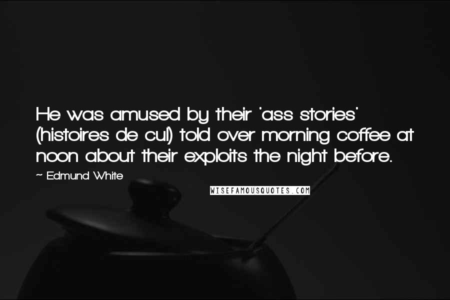 Edmund White Quotes: He was amused by their 'ass stories' (histoires de cul) told over morning coffee at noon about their exploits the night before.