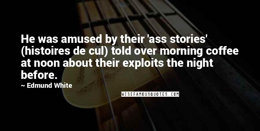 Edmund White Quotes: He was amused by their 'ass stories' (histoires de cul) told over morning coffee at noon about their exploits the night before.