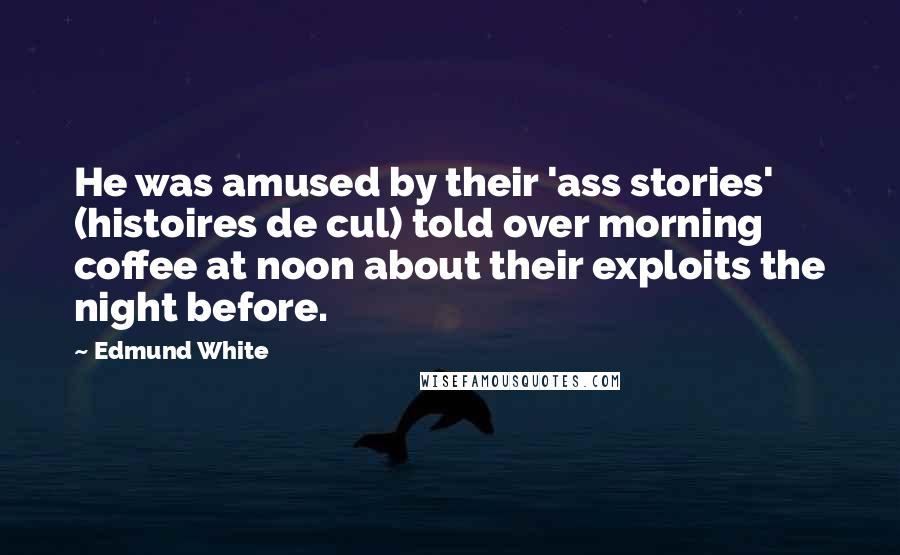 Edmund White Quotes: He was amused by their 'ass stories' (histoires de cul) told over morning coffee at noon about their exploits the night before.