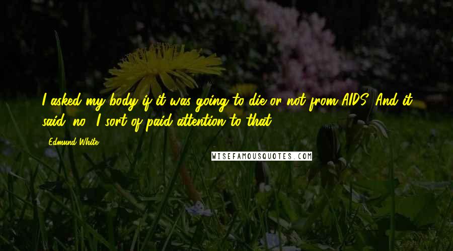 Edmund White Quotes: I asked my body if it was going to die or not from AIDS. And it said 'no.' I sort of paid attention to that.