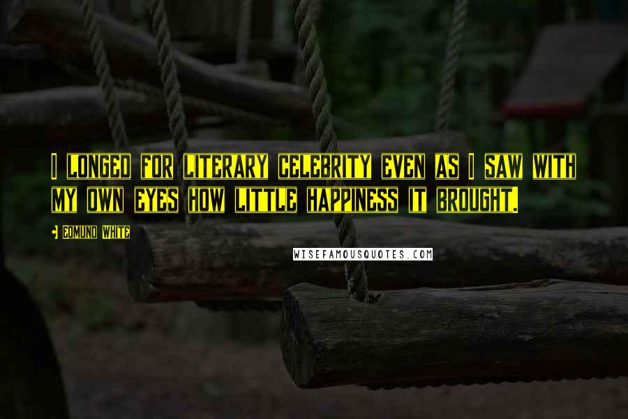 Edmund White Quotes: I longed for literary celebrity even as I saw with my own eyes how little happiness it brought.