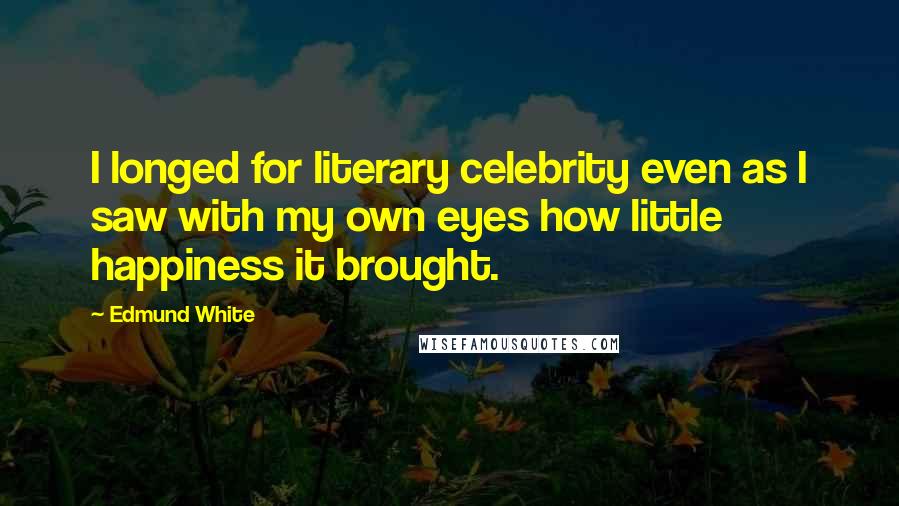 Edmund White Quotes: I longed for literary celebrity even as I saw with my own eyes how little happiness it brought.