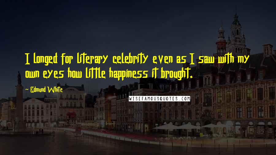 Edmund White Quotes: I longed for literary celebrity even as I saw with my own eyes how little happiness it brought.