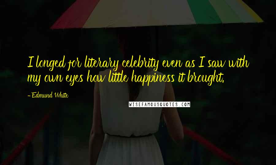 Edmund White Quotes: I longed for literary celebrity even as I saw with my own eyes how little happiness it brought.