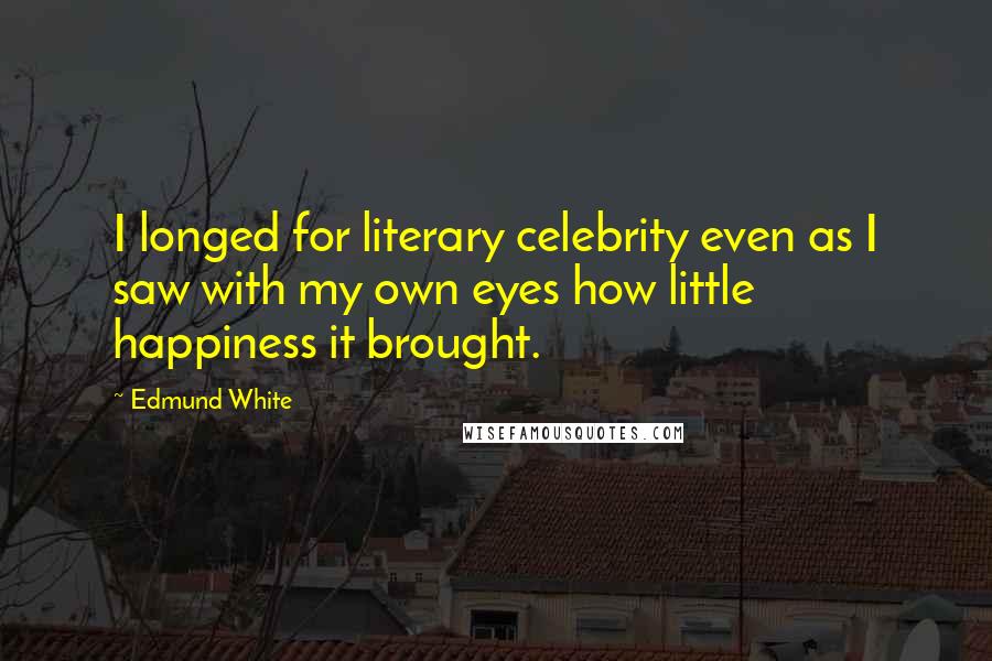 Edmund White Quotes: I longed for literary celebrity even as I saw with my own eyes how little happiness it brought.