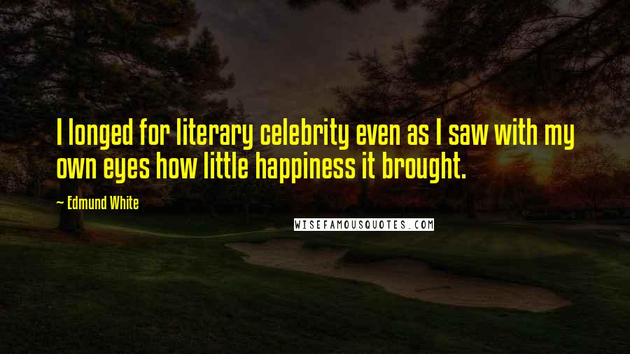 Edmund White Quotes: I longed for literary celebrity even as I saw with my own eyes how little happiness it brought.