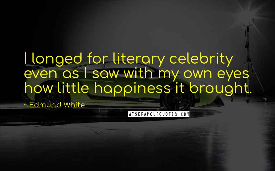 Edmund White Quotes: I longed for literary celebrity even as I saw with my own eyes how little happiness it brought.